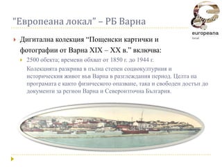 “Европеана локал” – РБ Варна
   Дигитална колекция “Пощенски картички и
    фотографии от Варна XIX – XX в.” включва:
       2500 обекта; времеви обхват от 1850 г. до 1944 г.
        Колекцията разкрива в пълна степен социокултурния и
        историческия живот във Варна в разглеждания период. Целта на
        програмата е както физическото опазване, така и свободен достъп до
        документи за регион Варна и Североизточна България.
 