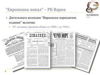 “Европеана локал” – РБ Варна
   Дигиталната колекция “Варненски периодични
    издания” включва:
       187 заглавия; времеви обхват от 1880 г. до 1944 г.
 