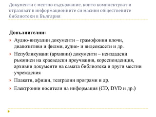 Документи с местно съдържание, които комплектуват и
отразяват в информационните си масиви обществените
библиотеки в България


Допълнителни:
 Аудио-визуални документи – грамофонни плочи,
  диапозитиви и филми, аудио- и видеокасети и др.
 Непубликувани (архивни) документи – неиздадени
  ръкописи на краеведски проучвания, кореспонденция,
  архивни документи на самата библиотека и други местни
  учреждения
 Плакати, афиши, театрални програми и др.

   Електронни носители на информация (CD, DVD и др.)
 