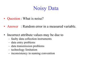 Noisy Data
• Question : What is noise?
• Answer : Random error in a measured variable.
• Incorrect attribute values may be due to
– faulty data collection instruments
– data entry problems
– data transmission problems
– technology limitation
– inconsistency in naming convention
 