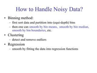How to Handle Noisy Data?
• Binning method:
– first sort data and partition into (equi-depth) bins
– then one can smooth by bin means, smooth by bin median,
smooth by bin boundaries, etc.
• Clustering
– detect and remove outliers
• Regression
– smooth by fitting the data into regression functions
 