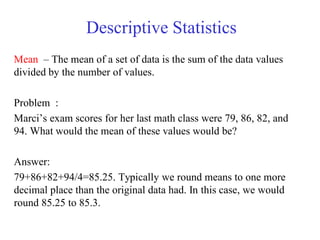 Descriptive Statistics
Mean – The mean of a set of data is the sum of the data values
divided by the number of values.
Problem :
Marci‘s exam scores for her last math class were 79, 86, 82, and
94. What would the mean of these values would be?
Answer:
79+86+82+94/4=85.25. Typically we round means to one more
decimal place than the original data had. In this case, we would
round 85.25 to 85.3.
 