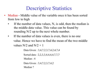 Descriptive Statistics
• Median - Middle value of the variable once it has been sorted
from low to high
• If the number of data values, N, is odd, then the median is
the middle data value. This value can be found by
rounding N/2 up to the next whole number.
• If the number of data values is even, there is no one
value. Hence we have to find the mean of the two middle
values N/2 and N/2 + 1
Data Given : 3,4,7,2,3,7,4,2,4,7,4
Sorted data : 2,2,3,3,4,4,4,4,7,7,7
Median : 4
Data Given : 3,4,7,2,3,7,4,2
Median ?
 