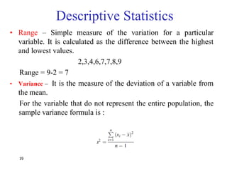 19
Descriptive Statistics
• Range – Simple measure of the variation for a particular
variable. It is calculated as the difference between the highest
and lowest values.
2,3,4,6,7,7,8,9
Range = 9-2 = 7
• Variance – It is the measure of the deviation of a variable from
the mean.
For the variable that do not represent the entire population, the
sample variance formula is :
 