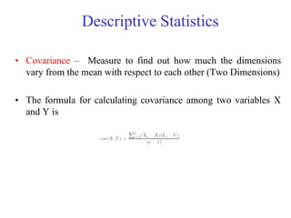 Descriptive Statistics
• Covariance – Measure to find out how much the dimensions
vary from the mean with respect to each other (Two Dimensions)
• The formula for calculating covariance among two variables X
and Y is
 