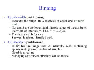 Binning
• Equal-width partitioning:
– It divides the range into N intervals of equal size: uniform
grid
– if A and B are the lowest and highest values of the attribute,
the width of intervals will be: W = (B-A)/N.
– The most straightforward
– Skewed data is not handled well.
• Equal-depth partitioning:
– It divides the range into N intervals, each containing
approximately same number of samples
– Good data scaling
– Managing categorical attributes can be tricky.
 