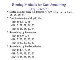 Binning Methods for Data Smoothing
(Equi-Depth)
* Sorted data for price (in dollars): 4, 8, 9, 15, 21, 21, 24, 25,
26, 28, 29, 34
* Partition into (equi-depth) bins:
- Bin 1: 4, 8, 9, 15
- Bin 2: 21, 21, 24, 25
- Bin 3: 26, 28, 29, 34
* Smoothing by bin means:
- Bin 1: 9, 9, 9, 9
- Bin 2: 23, 23, 23, 23
- Bin 3: 29, 29, 29, 29
* Smoothing by bin boundaries:
- Bin 1: 4, 4, 4, 15
- Bin 2: 21, 21, 25, 25
- Bin 3: 26, 26, 26, 34
 