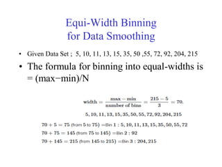Equi-Width Binning
for Data Smoothing
• Given Data Set ; 5, 10, 11, 13, 15, 35, 50 ,55, 72, 92, 204, 215
• The formula for binning into equal-widths is
= (max−min)/N
 