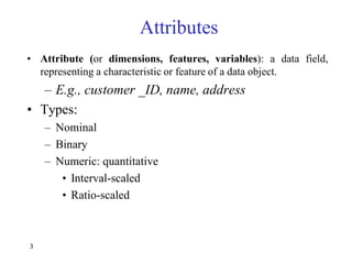 3
Attributes
• Attribute (or dimensions, features, variables): a data field,
representing a characteristic or feature of a data object.
– E.g., customer _ID, name, address
• Types:
– Nominal
– Binary
– Numeric: quantitative
• Interval-scaled
• Ratio-scaled
 