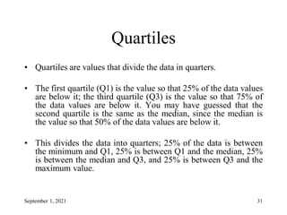 Quartiles
• Quartiles are values that divide the data in quarters.
• The first quartile (Q1) is the value so that 25% of the data values
are below it; the third quartile (Q3) is the value so that 75% of
the data values are below it. You may have guessed that the
second quartile is the same as the median, since the median is
the value so that 50% of the data values are below it.
• This divides the data into quarters; 25% of the data is between
the minimum and Q1, 25% is between Q1 and the median, 25%
is between the median and Q3, and 25% is between Q3 and the
maximum value.
September 1, 2021 31
 