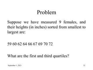 Problem
Suppose we have measured 9 females, and
their heights (in inches) sorted from smallest to
largest are:
59 60 62 64 66 67 69 70 72
What are the first and third quartiles?
September 1, 2021 32
 