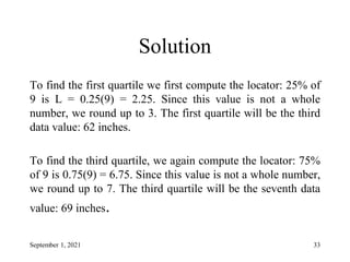 Solution
To find the first quartile we first compute the locator: 25% of
9 is L = 0.25(9) = 2.25. Since this value is not a whole
number, we round up to 3. The first quartile will be the third
data value: 62 inches.
To find the third quartile, we again compute the locator: 75%
of 9 is 0.75(9) = 6.75. Since this value is not a whole number,
we round up to 7. The third quartile will be the seventh data
value: 69 inches.
September 1, 2021 33
 