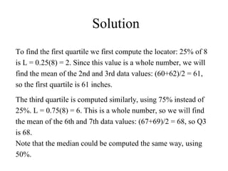 Solution
To find the first quartile we first compute the locator: 25% of 8
is L = 0.25(8) = 2. Since this value is a whole number, we will
find the mean of the 2nd and 3rd data values: (60+62)/2 = 61,
so the first quartile is 61 inches.
The third quartile is computed similarly, using 75% instead of
25%. L = 0.75(8) = 6. This is a whole number, so we will find
the mean of the 6th and 7th data values: (67+69)/2 = 68, so Q3
is 68.
Note that the median could be computed the same way, using
50%.
 