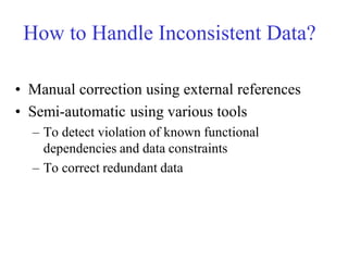 How to Handle Inconsistent Data?
• Manual correction using external references
• Semi-automatic using various tools
– To detect violation of known functional
dependencies and data constraints
– To correct redundant data
 