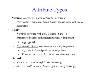 4
Attribute Types
• Nominal: categories, states, or ―names of things‖
– Hair_color = {auburn, black, blond, brown, grey, red, white}
– occupation
• Binary
– Nominal attribute with only 2 states (0 and 1)
– Symmetric binary: both outcomes equally important
• e.g., gender
– Asymmetric binary: outcomes not equally important.
• e.g., medical test (positive vs. negative)
• Convention: assign 1 to most important outcome
• Ordinal
– Values have a meaningful order (ranking)
– Size = {small, medium, large}, grades, army rankings
 
