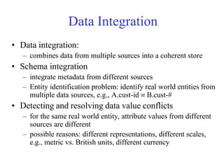 Data Integration
• Data integration:
– combines data from multiple sources into a coherent store
• Schema integration
– integrate metadata from different sources
– Entity identification problem: identify real world entities from
multiple data sources, e.g., A.cust-id  B.cust-#
• Detecting and resolving data value conflicts
– for the same real world entity, attribute values from different
sources are different
– possible reasons: different representations, different scales,
e.g., metric vs. British units, different currency
 