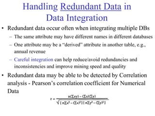 Handling Redundant Data in
Data Integration
• Redundant data occur often when integrating multiple DBs
– The same attribute may have different names in different databases
– One attribute may be a ―derived‖ attribute in another table, e.g.,
annual revenue
– Careful integration can help reduce/avoid redundancies and
inconsistencies and improve mining speed and quality
• Redundant data may be able to be detected by Correlation
analysis - Pearson‘s correlation coefficient for Numerical
Data
 