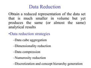 Obtain a reduced representation of the data set
that is much smaller in volume but yet
produces the same (or almost the same)
analytical results
•Data reduction strategies
–Data cube aggregation
–Dimensionality reduction
–Data compression
–Numerosity reduction
–Discretization and concept hierarchy generation
Data Reduction
 