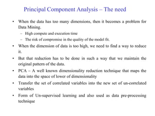 Principal Component Analysis – The need
• When the data has too many dimensions, then it becomes a problem for
Data Mining.
– High compute and execution time
– The risk of compromise in the quality of the model fit.
• When the dimension of data is too high, we need to find a way to reduce
it.
• But that reduction has to be done in such a way that we maintain the
original pattern of the data.
• PCA – A well known dimensionality reduction technique that maps the
data into the space of lower of dimensionality
• Transfer the set of correlated variables into the new set of un-correlated
variables
• Form of Un-supervised learning and also used as data pre-processing
technique
 