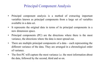 Principal Component Analysis
• Principal component analysis is a method of extracting important
variables known as principal components from a large set of variables
available in a data set.
• It represents the original data in terms of its principal components in a
new dimension space.
• Principal components (PC) are the directions where there is the most
variance, the directions where the data is most spread out.
• There are multiple principal components of a data – each representing the
different variance of the data. They are arranged in a chronological order
of variance.
• The first PC will capture the most variance i.e. the most information about
the data, followed by the second, third and so on.
 
