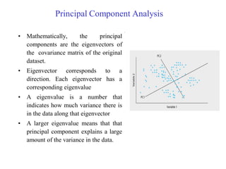 Principal Component Analysis
• Mathematically, the principal
components are the eigenvectors of
the covariance matrix of the original
dataset.
• Eigenvector corresponds to a
direction. Each eigenvector has a
corresponding eigenvalue
• A eigenvalue is a number that
indicates how much variance there is
in the data along that eigenvector
• A larger eigenvalue means that that
principal component explains a large
amount of the variance in the data.
 