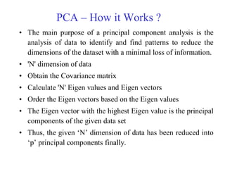 PCA – How it Works ?
• The main purpose of a principal component analysis is the
analysis of data to identify and find patterns to reduce the
dimensions of the dataset with a minimal loss of information.
• 'N' dimension of data
• Obtain the Covariance matrix
• Calculate 'N' Eigen values and Eigen vectors
• Order the Eigen vectors based on the Eigen values
• The Eigen vector with the highest Eigen value is the principal
components of the given data set
• Thus, the given ‗N‘ dimension of data has been reduced into
‗p‘ principal components finally.
 