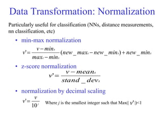 Data Transformation: Normalization
• min-max normalization
• z-score normalization
• normalization by decimal scaling
A
A
A
A
A
A
min
new
min
new
max
new
min
max
min
v
v _
)
_
_
(
' 




A
A
dev
stand
mean
v
v
_
'


j
v
v
10
' Where j is the smallest integer such that Max(| |)<1
'
v
Particularly useful for classification (NNs, distance measurements,
nn classification, etc)
 