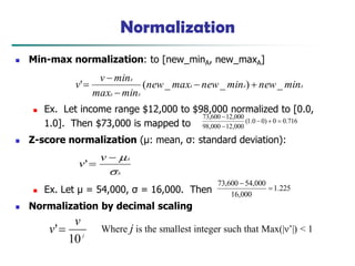 Normalization
 Min-max normalization: to [new_minA, new_maxA]
 Ex. Let income range $12,000 to $98,000 normalized to [0.0,
1.0]. Then $73,000 is mapped to
 Z-score normalization (μ: mean, σ: standard deviation):
 Ex. Let μ = 54,000, σ = 16,000. Then
 Normalization by decimal scaling
716
.
0
0
)
0
0
.
1
(
000
,
12
000
,
98
000
,
12
600
,
73





A
A
A
A
A
A
min
new
min
new
max
new
min
max
min
v
v _
)
_
_
(
' 




A
A
v
v




'
j
v
v
10
' Where j is the smallest integer such that Max(|ν‘|) < 1
225
.
1
000
,
16
000
,
54
600
,
73


 