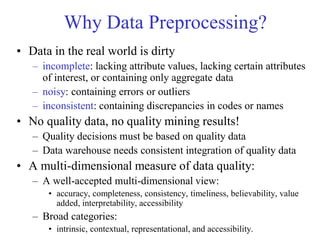 Why Data Preprocessing?
• Data in the real world is dirty
– incomplete: lacking attribute values, lacking certain attributes
of interest, or containing only aggregate data
– noisy: containing errors or outliers
– inconsistent: containing discrepancies in codes or names
• No quality data, no quality mining results!
– Quality decisions must be based on quality data
– Data warehouse needs consistent integration of quality data
• A multi-dimensional measure of data quality:
– A well-accepted multi-dimensional view:
• accuracy, completeness, consistency, timeliness, believability, value
added, interpretability, accessibility
– Broad categories:
• intrinsic, contextual, representational, and accessibility.
 