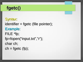 fgetc()fgetc()
Syntax:Syntax:
identifier = fgetc (file pointer);identifier = fgetc (file pointer);
Example:Example:
FILE *fp;FILE *fp;
fp=fopen(“input.txt”,”r”);fp=fopen(“input.txt”,”r”);
char ch;char ch;
ch = fgetc (fp);ch = fgetc (fp);
 
