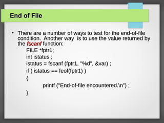 End of FileEnd of File
●
There are a number of ways to test for the end-of-fileThere are a number of ways to test for the end-of-file
condition. Another way is to use the value returned bycondition. Another way is to use the value returned by
thethe fscanffscanf function:function:
FILE *fptr1;FILE *fptr1;
int istatus ;int istatus ;
istatus = fscanf (fptr1, "%d", &var) ;istatus = fscanf (fptr1, "%d", &var) ;
if ( istatus == feof(fptr1) )if ( istatus == feof(fptr1) )
{{
printf ("End-of-file encountered.n”) ;printf ("End-of-file encountered.n”) ;
}}
 