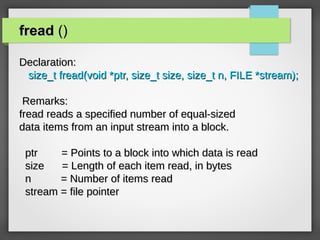 freadfread ()()
Declaration:Declaration:
size_t fread(void *ptr, size_t size, size_t n, FILE *stream);size_t fread(void *ptr, size_t size, size_t n, FILE *stream);
Remarks:Remarks:
fread reads a specified number of equal-sizedfread reads a specified number of equal-sized
data items from an input stream into a block.data items from an input stream into a block.
ptr = Points to a block into which data is readptr = Points to a block into which data is read
size = Length of each item read, in bytessize = Length of each item read, in bytes
n = Number of items readn = Number of items read
stream = file pointerstream = file pointer
 
