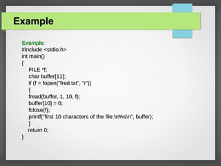 ExampleExample
Example:Example:
#include <stdio.h>#include <stdio.h>
int main()int main()
{{
FILE *f;FILE *f;
char buffer[11];char buffer[11];
if (f = fopen("fred.txt", “r”))if (f = fopen("fred.txt", “r”))
{{
fread(buffer, 1, 10, f);fread(buffer, 1, 10, f);
buffer[10] = 0;buffer[10] = 0;
fclose(f);fclose(f);
printf("first 10 characters of the file:n%sn", buffer);printf("first 10 characters of the file:n%sn", buffer);
}}
return 0;return 0;
}}
 