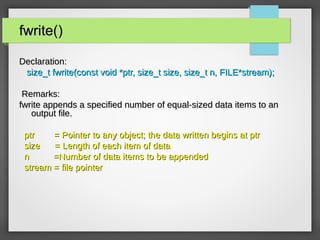 fwrite()fwrite()
Declaration:Declaration:
size_t fwrite(const void *ptr, size_t size, size_t n, FILE*stream);size_t fwrite(const void *ptr, size_t size, size_t n, FILE*stream);
Remarks:Remarks:
fwrite appends a specified number of equal-sized data items to anfwrite appends a specified number of equal-sized data items to an
output file.output file.
ptr = Pointer to any object; the data written begins at ptrptr = Pointer to any object; the data written begins at ptr
size = Length of each item of datasize = Length of each item of data
n =Number of data items to be appendedn =Number of data items to be appended
stream = file pointerstream = file pointer
 