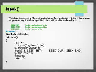 fseek()fseek()
This function sets the file position indicator for the stream pointed to by streamThis function sets the file position indicator for the stream pointed to by stream
or you can say it seeks a specified place within a file and modify it.or you can say it seeks a specified place within a file and modify it.
SEEK_SETSEEK_SET Seeks from beginning of fileSeeks from beginning of file
SEEK_CURSEEK_CUR Seeks from current positionSeeks from current position
SEEK_ENDSEEK_END Seeks from end of fileSeeks from end of file
Example:Example:
#include#include <stdio.h><stdio.h>
intint mainmain()()
{{
FILE * f;FILE * f;
f = fopen("myfile.txt", "w");f = fopen("myfile.txt", "w");
fputs("Hello World", f);fputs("Hello World", f);
fseek(f, 6, SEEK_SET); SEEK_CUR, SEEK_ENDfseek(f, 6, SEEK_SET); SEEK_CUR, SEEK_END
fputs(" India", f);fputs(" India", f);
fclose(f);fclose(f);
returnreturn 0;0;
}}
 