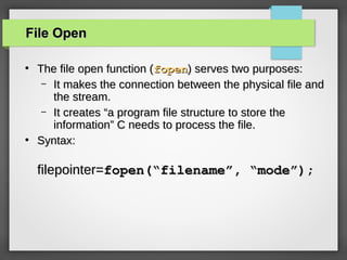 File OpenFile Open
●
The file open function (The file open function (fopenfopen) serves two purposes:) serves two purposes:
– It makes the connection between the physical file andIt makes the connection between the physical file and
the stream.the stream.
– It creates “a program file structure to store theIt creates “a program file structure to store the
information” C needs to process the file.information” C needs to process the file.
●
Syntax:Syntax:
filepointer=filepointer=fopen(“filename”, “mode”);fopen(“filename”, “mode”);
 