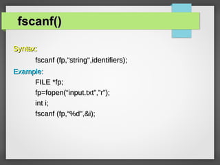fscanf()fscanf()
Syntax:Syntax:
fscanf (fp,"string",identifiers);fscanf (fp,"string",identifiers);
Example:Example:
FILE *fp;FILE *fp;
fp=fopen(“input.txt”,”r”);fp=fopen(“input.txt”,”r”);
int i;int i;
fscanf (fp,“%d",&i);fscanf (fp,“%d",&i);
 