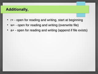 Additionally,Additionally,
●
r+ - open for reading and writing, start at beginningr+ - open for reading and writing, start at beginning
●
w+ - open for reading and writing (overwrite file)w+ - open for reading and writing (overwrite file)
●
a+ - open for reading and writing (append if file exists)a+ - open for reading and writing (append if file exists)
 