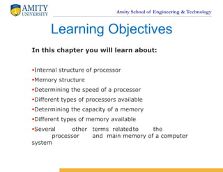 Amity School of Engineering & Technology
In this chapter you will learn about:
Internal structure of processor
Memory structure
Determining the speed of a processor
Different types of processors available
Determining the capacity of a memory
Different types of memory available
Several other terms relatedto the
processor and main memory of a computer
system
Learning Objectives
 