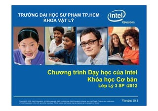 TRƯ NG Đ I H C SƯ PH M TP.HCM
        KHOA V T LÝ




                                           Chương trình D y h c c a Intel
                                                        Khóa h c Cơ b n
                                                                                                                          L p Lý 3 SP -2012


Copyright © 2008, Intel Corporation. All rights reserved. Intel, the Intel logo, Intel Education Initiative, and Intel Teach Program are trademarks
of Intel Corporation in the U.S. and other countries. *Other names and brands may be claimed as the property of others.
 