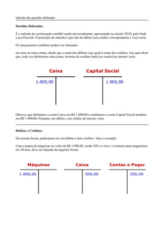 método das partidas dobradas.

Partidas Dobradas:

É o método de escrituração contábil usado universalmente, apresentado no século XVII, pelo frade
Luca Paccioli. O princípio do método é que não há débito sem crédito correspondente e vice-versa.

Os lançamentos contábeis podem ser efetuados

em uma ou mais contas, desde que a soma dos débitos seja igual á soma dos créditos. Isto quer dizer
que, toda vez debitarmos uma conta, teremos de creditar outra (ou outras) no mesmo valor.




Observe que debitamos a conta Caixa em R$ 1.000,00 e creditamos a conta Capital Social também
em R$ 1.000,00. Portanto, um débito e um crédito de mesmo valor.


Débitos e Créditos:

Da mesma forma, poderíamos ter um débito e dois créditos. Veja o exemplo:

Uma compra de máquinas no valor de R$ 1.000,00, sendo 50% á vista e o restante parar pagamento
em 30 dias, deve ser lançada da seguinte forma.
 