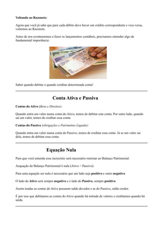 Voltando ao Razonete:

Agora que você já sabe que para cada débito deve haver um crédito correspondente e vice-versa,
voltemos ao Razonete.

Antes de nos aventurarmos a fazer os lançamentos contábeis, precisamos entender algo de
fundamental importância:




Saber quando debitar e quando creditar determinada conta!



                           Conta Ativa e Passiva
Contas do Ativo (Bens e Direitos):

Quando entra um valor numa conta do Ativo, temos de debitar esta conta. Por outro lado, quando
sai um valor, temos de creditar essa conta.

Contas do Passivo (obrigações e Patrimônio Líquido):

Quando entra um valor numa conta do Passivo, temos de creditar essa conta. Já se um valor sai
dela, temos de debitar essa conta.



                       Equação Nula
Para que você entenda esse raciocínio será necessário retornar ao Balanço Patrimonial.

Aequação do Balanço Patrimonial é nula (Ativo = Passivo).

Para uma equação ser nula é necessário que um lado seja positivo e outro negativo.

O lado do Ativo será sempre negativo e o lado do Passivo, sempre positivo.

Assim toadas as contas do Ativo possuem saldo devedor e as do Passivo, saldo credor.

É por isso que debitamos as contas do Ativo quando há entrada de valores e creditamos quando há
saída.
 