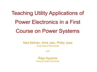 Teaching Utility Applications of
 Power Electronics in a First
 Course on Power Systems

     Ned Mohan, Amit Jain, Philip Jose
              University of Minnesota

                       and


               Raja Ayyanar
             Arizona State University
 