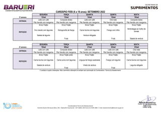 Linguiça de frango acebolada Frango com legume Carne bovina com legumes
Arroz/ Feijão
Salada de verdura
Virado de verdura Legume refogado
Fruta
23/set
Arroz/ Feijão
O cardápio é sujeito à alterações. Não é permitida a alteração do cardápio sem autorização da Coordenadoria Técnica de Abastecimento.
REFEIÇÃO
Arroz/ Feijão preto Arroz/ Feijão Arroz/ Feijão
Fruta Fruta
Salada de verdura
Carne bovina com legumes Carne suína com legumes
Almôndegas ao molho de
tomate
Salada de legume Verdura refogada
ENTRADA
Leite com café Composto lácteo Leite com café Chá mate
Pão francês com margarina Pão francês com margarina Pão francês com margarina Pão francês com margarina
SEGUNDA TERÇA QUARTA QUINTA SEXTA
Arroz/ Feijão
SEGUNDA TERÇA QUARTA QUINTA
4ª semana 19/set
SEXTA
Pão francês com margarina Pão francês com margarina
CARDÁPIO FIEB (6 a 18 anos)- SETEMBRO 2022
16/set
ENTRADA
Leite com café Composto lácteo Chá mate Composto lácteo
Pão francês com margarina Pão francês com margarina
3ª semana 12/set 13/set 14/set 15/set
Leite com café
Pão francês com margarina
Leite com café
Pão francês com margarina
20/set 21/set 22/set
REFEIÇÃO
Arroz/ Feijão Arroz/ Feijão Arroz/ Feijão Arroz/ Feijão
Fruta
Ovo mexido com legumes Estrogonofre de frango Carne bovina com legumes Frango com milho
Coordenadoria Técnica de Abastecimento
Avenida Doutor Dib Sauaia Neto, 246 – Alphaville Empresarial - CEP: 06465-140-Fone:(11) 4199-1800 - E-mail: abastecimento@barueri.sp.gov.br
 