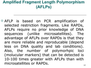Amplified Fragment Length Polymorphism
(AFLPs)
 AFLP is based on PCR amplification of
selected restriction fragments. Like RAPDs,
AFLPs require no prior knowledge of DNA
sequences (unlike microsatellites). The
advantage of AFLPs over RAPDs is that they
are more reliable and reproducable (depend
less on DNA quality and lab conditions).
Also, the number of polymorhpic loci
(molucular markers) that can be detected is
10-100 times greater with AFLPs than with
microsatellites or RAPDs. 12
 