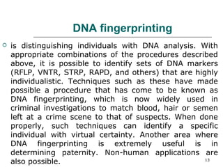 DNA fingerprinting
 is distinguishing individuals with DNA analysis. With
appropriate combinations of the procedures described
above, it is possible to identify sets of DNA markers
(RFLP, VNTR, STRP, RAPD, and others) that are highly
individualistic. Techniques such as these have made
possible a procedure that has come to be known as
DNA fingerprinting, which is now widely used in
criminal investigations to match blood, hair or semen
left at a crime scene to that of suspects. When done
properly, such techniques can identify a specific
individual with virtual certainty. Another area where
DNA fingerprinting is extremely useful is in
determining paternity. Non-human applications are
also possible. 13
 