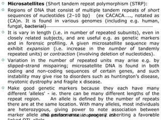  Microsatellites (Short tandem repeat polymorphism (STRP):
 Regions of DNA that consist of multiple tandem repeats of short
sequences of nucleotides (2–10 bp) (ex CACACA….., notated as
(CA)n. It is found in various genomes (including e.g. human,
fungal, bacterial)
 It is vary in length (i.e. in number of repeated subunits), even in
closely related subjects, and are useful e.g. as genetic markers
and in forensic profiling. A given microsatellite sequence may
exhibit expansion (i.e. increase in the number of tandemly
repeated units) or contraction (involving deletion of nucleotides).
 Variation in the number of repeated units may arise e.g. by
slipped-strand mispairing; microsatellite DNA is found in both
coding and non-coding sequences of certain genes, and such
instability may give rise to disorders such as huntington’s disease,
myotonic dystrophy and fragile x disease.
 Make good genetic markers because they each have many
different 'alleles' - ie. there can be many different lengths of the
repeat region. An allele is defined by the number of repeats
there are at the same location. With many alleles, most individuals
are heterozygous, giving power to note association between
marker allele and performance in progeny inheriting a favorable5The activation of the lac operon in E. coli.
 