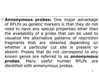  Annonymous probes: One major advantage
of RFLPs as genetic markers is that they do not
need to have any special properties other than
the availability of a probe that can be used to
visualize the alternative patterns of restriction
fragments that are obtained depending on
whether a particular cut site is present or
absent. Probes that do not correspond to any
known genes are referred to as annonymous
probes. Many useful human RFLPs are
identified with annonymous probes.
8
 