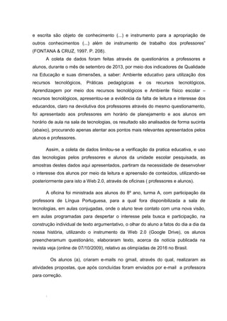 e escrita são objeto de conhecimento (...) e instrumento para a apropriação de
outros conhecimentos (...) além de instrumento de trabalho dos professores”
(FONTANA & CRUZ, 1997. P. 208).
A coleta de dados foram feitas através de questionários a professores e
alunos, durante o mês de setembro de 2013, por meio dos indicadores de Qualidade
na Educação e suas dimensões, a saber: Ambiente educativo para utilização dos
recursos

tecnológicos,

Práticas

pedagógicas

e

os

recursos

tecnológicos,

Aprendizagem por meio dos recursos tecnológicos e Ambiente físico escolar –
recursos tecnológicos, apresentou-se a evidência da falta de leitura e interesse dos
educandos, claro na devolutiva dos professores através do mesmo questionamento,
foi apresentado aos professores em horário de planejamento e aos alunos em
horário de aula na sala de tecnologias, os resultado são analisados de forma sucinta
(abaixo), procurando apenas atentar aos pontos mais relevantes apresentados pelos
alunos e professores.
Assim, a coleta de dados limitou-se a verificação da pratica educativa, e uso
das tecnologias pelos professores e alunos da unidade escolar pesquisada, as
amostras destes dados aqui apresentados, partiram da necessidade de desenvolver
o interesse dos alunos por meio da leitura e apreensão de conteúdos, utilizando-se
posteriormente para isto a Web 2.0, através de oficinas ( professores e alunos).
A oficina foi ministrada aos alunos do 8º ano, turma A, com participação da
professora de Língua Portuguesa, para a qual fora disponibilizada a sala de
tecnologias, em aulas conjugadas, onde o aluno teve contato com uma nova visão,
em aulas programadas para despertar o interesse pela busca e participação, na
construção individual de texto argumentativo, o olhar do aluno a fatos do dia a dia da
nossa história, utilizando o instrumento da Web 2.0 (Google Drive), os alunos
preencheramum questionário, elaboraram texto, acerca da notícia publicada na
revista veja (online de 07/10/2009), relativo as olimpíadas de 2016 no Brasil.
Os alunos (a), criaram e-mails no gmail, através do qual, realizaram as
atividades propostas, que após concluídas foram enviados por e-mail a professora
para correção.

.

 
