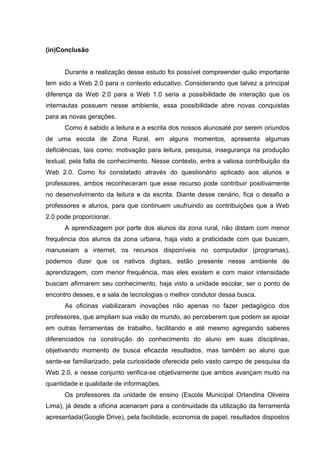 (in)Conclusão

Durante a realização desse estudo foi possível compreender quão importante
tem sido a Web 2.0 para o contexto educativo. Considerando que talvez a principal
diferença da Web 2.0 para a Web 1.0 seria a possibilidade de interação que os
internautas possuem nesse ambiente, essa possibilidade abre novas conquistas
para as novas gerações.
Como é sabido a leitura e a escrita dos nossos alunosaté por serem oriundos
de uma escola de Zona Rural, em alguns momentos, apresenta algumas
deficiências, tais como: motivação para leitura, pesquisa, insegurança na produção
textual, pela falta de conhecimento. Nesse contexto, entra a valiosa contribuição da
Web 2.0. Como foi constatado através do questionário aplicado aos alunos e
professores, ambos reconheceram que esse recurso pode contribuir positivamente
no desenvolvimento da leitura e da escrita. Diante desse cenário, fica o desafio a
professores e alunos, para que continuem usufruindo as contribuições que a Web
2.0 pode proporcionar.
A aprendizagem por parte dos alunos da zona rural, não distam com menor
frequência dos alunos da zona urbana, haja visto a praticidade com que buscam,
manuseiam a internet, os recursos disponíveis no computador (programas),
podemos dizer que os nativos digitais, estão presente nesse ambiente de
aprendizagem, com menor frequência, mas eles existem e com maior intensidade
buscam afirmarem seu conhecimento, haja visto a unidade escolar, ser o ponto de
encontro desses, e a sala de tecnologias o melhor condutor dessa busca.
As oficinas viabilizaram inovações não apenas no fazer pedagógico dos
professores, que ampliam sua visão de mundo, ao perceberem que podem se apoiar
em outras ferramentas de trabalho, facilitando e até mesmo agregando saberes
diferenciados na construção do conhecimento do aluno em suas disciplinas,
objetivando momento de busca eficazde resultados, mas também ao aluno que
sente-se familiarizado, pela curiosidade oferecida pelo vasto campo de pesquisa da
Web 2.0, e nesse conjunto verifica-se objetivamente que ambos avançam muito na
quantidade e qualidade de informações.
Os professores da unidade de ensino (Escola Municipal Orlandina Oliveira
Lima), já desde a oficina acenaram para a continuidade da utilização da ferramenta
apresentada(Google Drive), pela facilidade, economia de papel, resultados dispostos

 